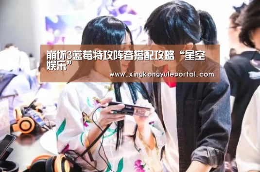 崩坏3蓝莓特攻阵容搭配攻略“星空娱乐”(图3) 星空体育网站