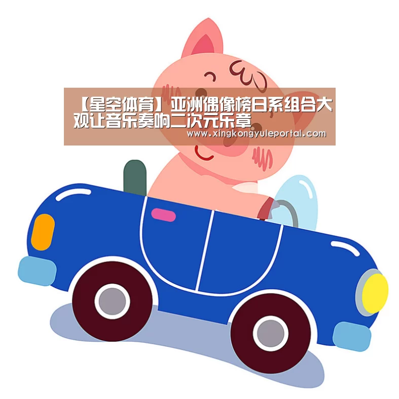 【星空体育】亚洲偶像榜日系组合大观让音乐奏响二次元乐章(图1)